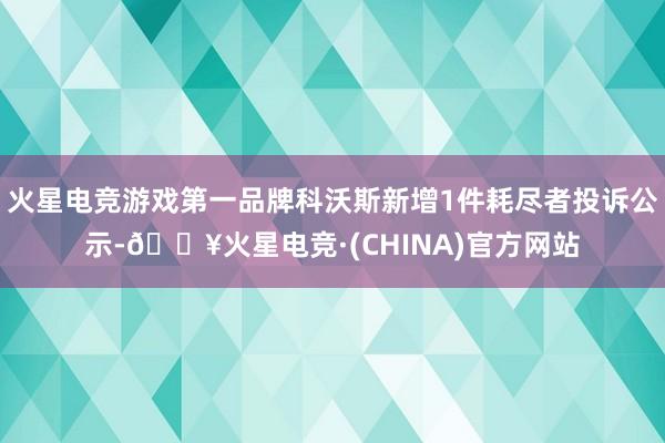 火星电竞游戏第一品牌科沃斯新增1件耗尽者投诉公示-🔥火星电竞·(CHINA)官方网站