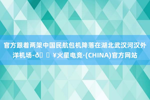 官方跟着两架中国民航包机降落在湖北武汉河汉外洋机场-🔥火星电竞·(CHINA)官方网站