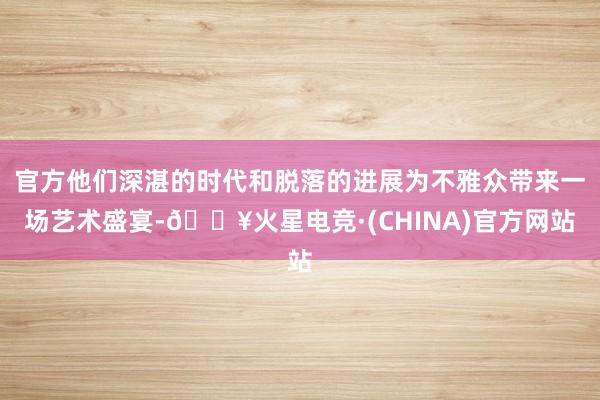 官方他们深湛的时代和脱落的进展为不雅众带来一场艺术盛宴-🔥火星电竞·(CHINA)官方网站