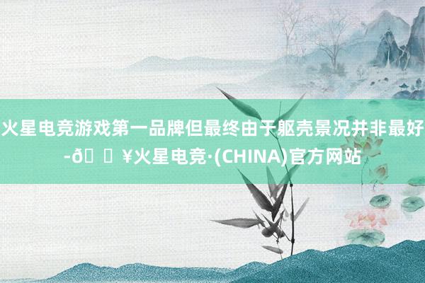 火星电竞游戏第一品牌但最终由于躯壳景况并非最好-🔥火星电竞·(CHINA)官方网站