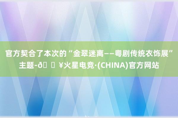 官方契合了本次的“金翠迷离——粤剧传统衣饰展”主题-🔥火星电竞·(CHINA)官方网站