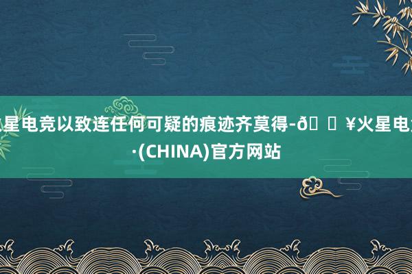 火星电竞以致连任何可疑的痕迹齐莫得-🔥火星电竞·(CHINA)官方网站