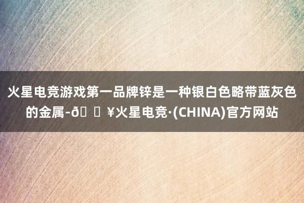 火星电竞游戏第一品牌锌是一种银白色略带蓝灰色的金属-🔥火星电竞·(CHINA)官方网站