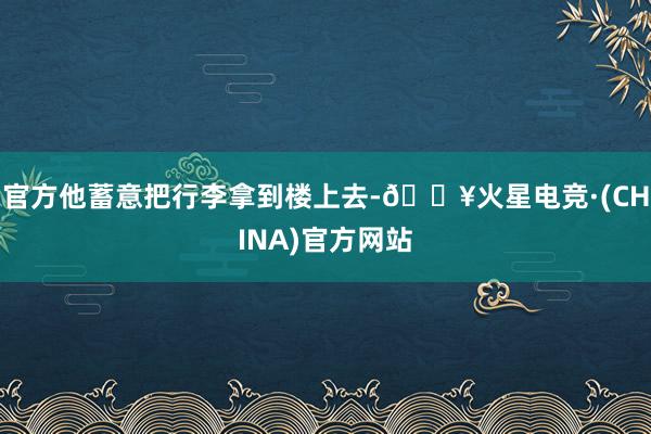 官方他蓄意把行李拿到楼上去-🔥火星电竞·(CHINA)官方网站