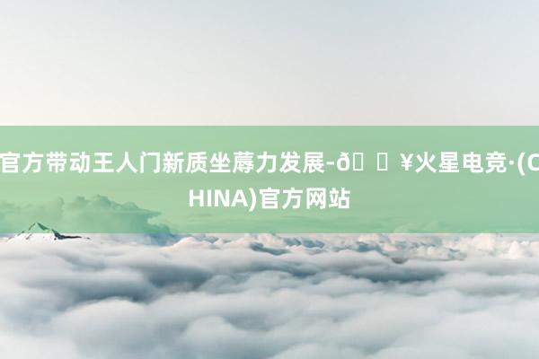 官方带动王人门新质坐蓐力发展-🔥火星电竞·(CHINA)官方网站