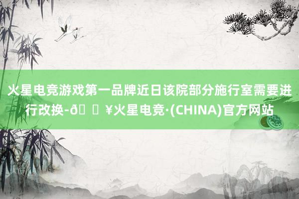 火星电竞游戏第一品牌近日该院部分施行室需要进行改换-🔥火星电竞·(CHINA)官方网站