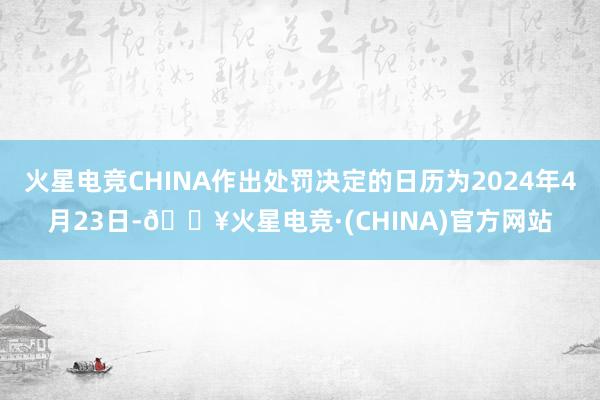 火星电竞CHINA作出处罚决定的日历为2024年4月23日-🔥火星电竞·(CHINA)官方网站