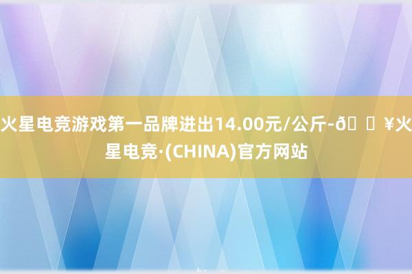 火星电竞游戏第一品牌进出14.00元/公斤-🔥火星电竞·(CHINA)官方网站