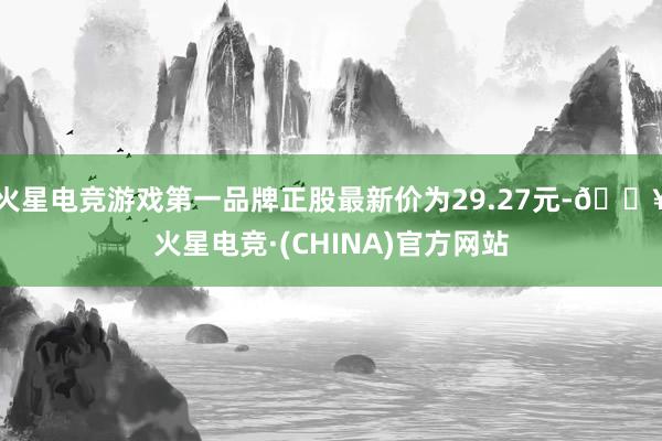 火星电竞游戏第一品牌正股最新价为29.27元-🔥火星电竞·(CHINA)官方网站