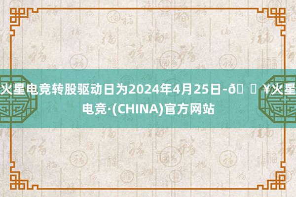 火星电竞转股驱动日为2024年4月25日-🔥火星电竞·(CHINA)官方网站