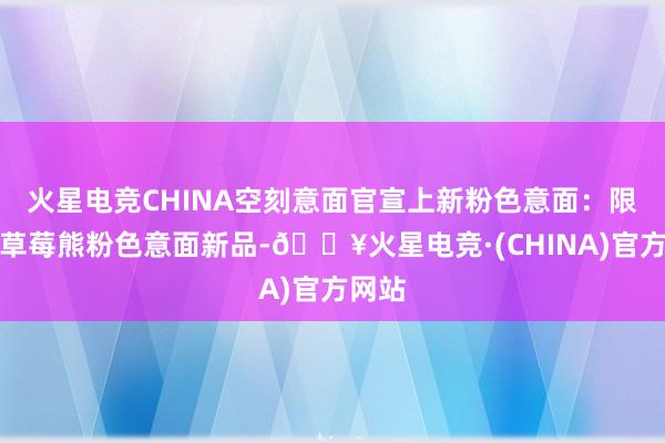 火星电竞CHINA空刻意面官宣上新粉色意面：限制款草莓熊粉色意面新品-🔥火星电竞·(CHINA)官方网站