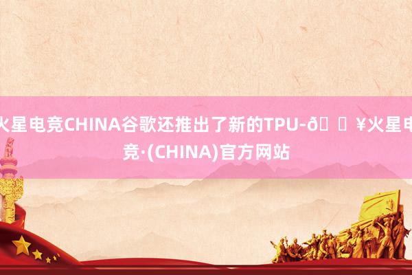 火星电竞CHINA谷歌还推出了新的TPU-🔥火星电竞·(CHINA)官方网站