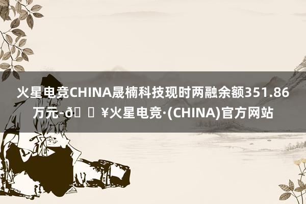 火星电竞CHINA晟楠科技现时两融余额351.86万元-🔥火星电竞·(CHINA)官方网站