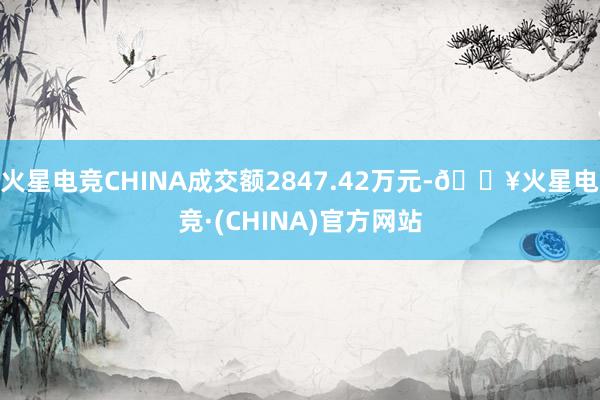 火星电竞CHINA成交额2847.42万元-🔥火星电竞·(CHINA)官方网站