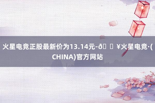 火星电竞正股最新价为13.14元-🔥火星电竞·(CHINA)官方网站