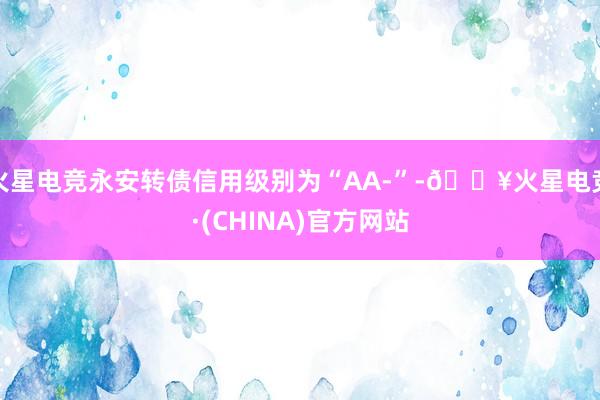 火星电竞永安转债信用级别为“AA-”-🔥火星电竞·(CHINA)官方网站