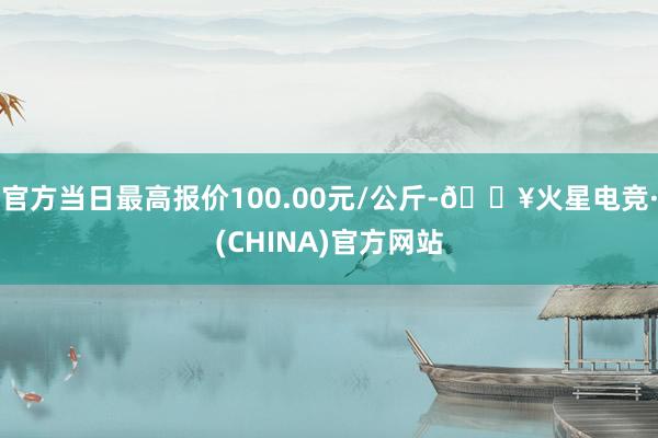 官方当日最高报价100.00元/公斤-🔥火星电竞·(CHINA)官方网站