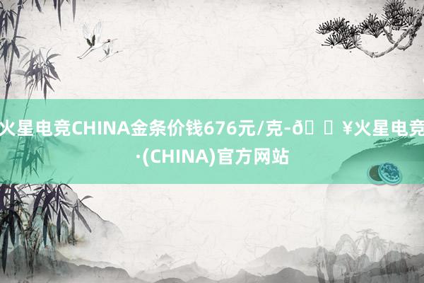 火星电竞CHINA金条价钱676元/克-🔥火星电竞·(CHINA)官方网站