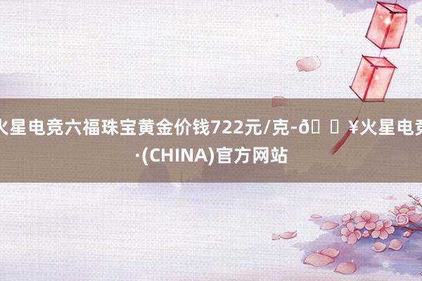 火星电竞六福珠宝黄金价钱722元/克-🔥火星电竞·(CHINA)官方网站