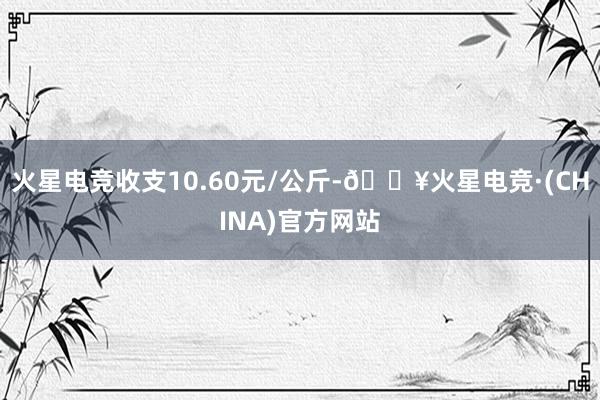 火星电竞收支10.60元/公斤-🔥火星电竞·(CHINA)官方网站