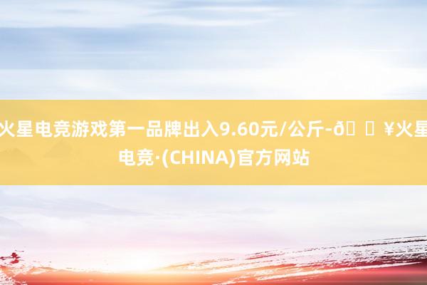 火星电竞游戏第一品牌出入9.60元/公斤-🔥火星电竞·(CHINA)官方网站