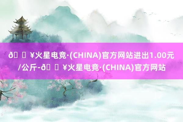 🔥火星电竞·(CHINA)官方网站进出1.00元/公斤-🔥火星电竞·(CHINA)官方网站