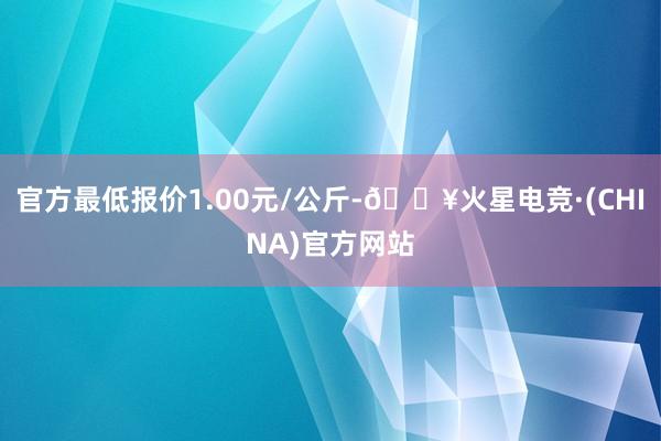 官方最低报价1.00元/公斤-🔥火星电竞·(CHINA)官方网站