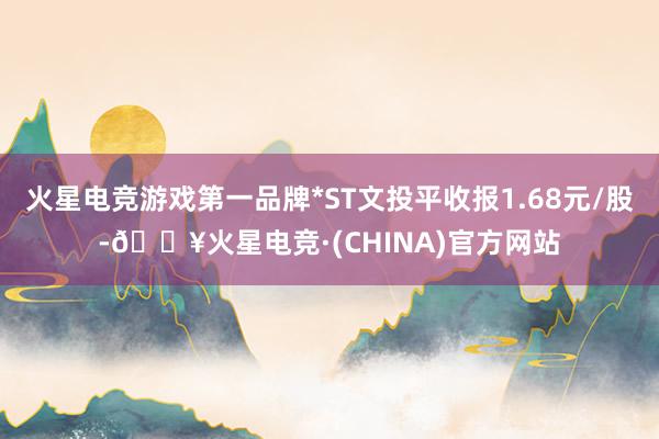 火星电竞游戏第一品牌*ST文投平收报1.68元/股-🔥火星电竞·(CHINA)官方网站