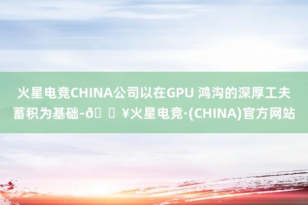 火星电竞CHINA公司以在GPU 鸿沟的深厚工夫蓄积为基础-🔥火星电竞·(CHINA)官方网站