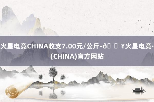 火星电竞CHINA收支7.00元/公斤-🔥火星电竞·(CHINA)官方网站