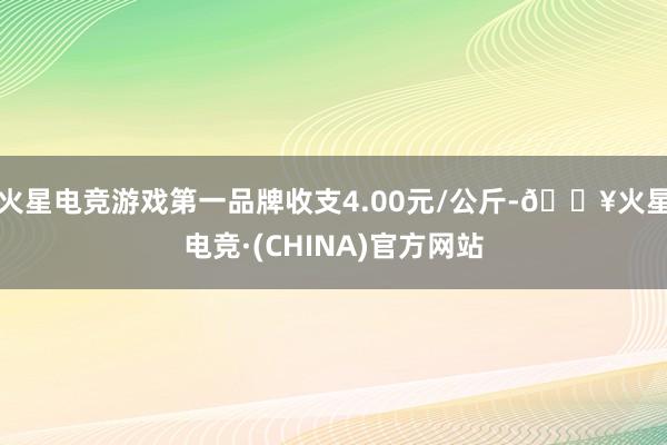 火星电竞游戏第一品牌收支4.00元/公斤-🔥火星电竞·(CHINA)官方网站