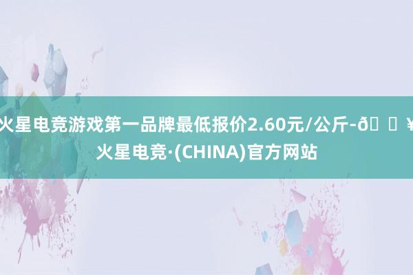 火星电竞游戏第一品牌最低报价2.60元/公斤-🔥火星电竞·(CHINA)官方网站