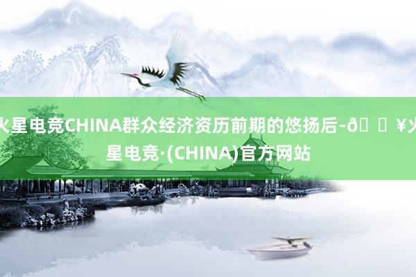 火星电竞CHINA群众经济资历前期的悠扬后-🔥火星电竞·(CHINA)官方网站