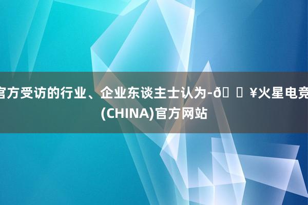 官方受访的行业、企业东谈主士认为-🔥火星电竞·(CHINA)官方网站