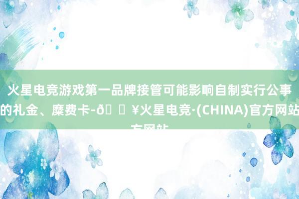 火星电竞游戏第一品牌接管可能影响自制实行公事的礼金、糜费卡-🔥火星电竞·(CHINA)官方网站