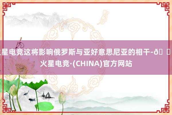 火星电竞这将影响俄罗斯与亚好意思尼亚的相干-🔥火星电竞·(CHINA)官方网站