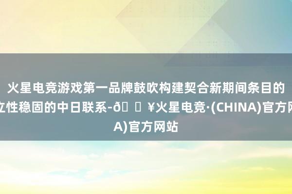 火星电竞游戏第一品牌鼓吹构建契合新期间条目的设立性稳固的中日联系-🔥火星电竞·(CHINA)官方网站