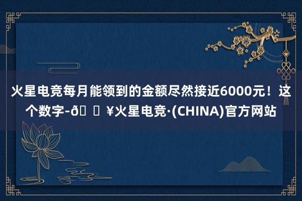 火星电竞每月能领到的金额尽然接近6000元！这个数字-🔥火星电竞·(CHINA)官方网站