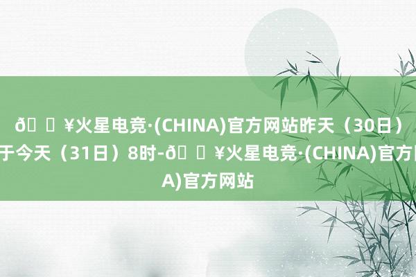 🔥火星电竞·(CHINA)官方网站昨天（30日）8时于今天（31日）8时-🔥火星电竞·(CHINA)官方网站