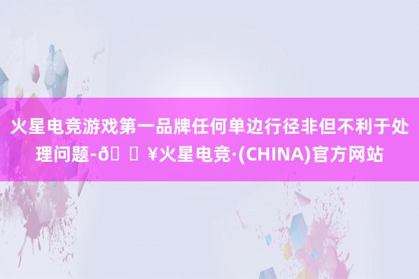 火星电竞游戏第一品牌任何单边行径非但不利于处理问题-🔥火星电竞·(CHINA)官方网站