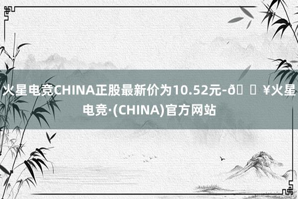 火星电竞CHINA正股最新价为10.52元-🔥火星电竞·(CHINA)官方网站