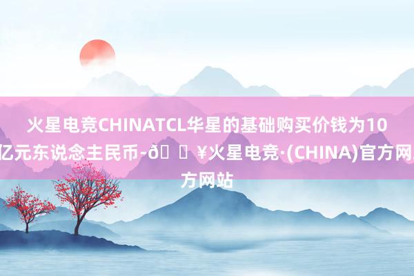 火星电竞CHINATCL华星的基础购买价钱为108亿元东说念主民币-🔥火星电竞·(CHINA)官方网站