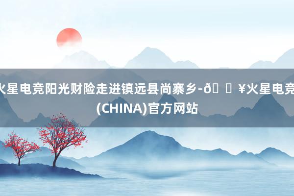 火星电竞阳光财险走进镇远县尚寨乡-🔥火星电竞·(CHINA)官方网站