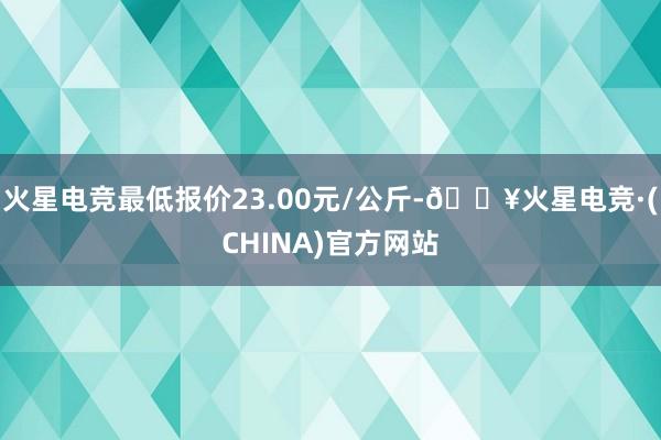 火星电竞最低报价23.00元/公斤-🔥火星电竞·(CHINA)官方网站