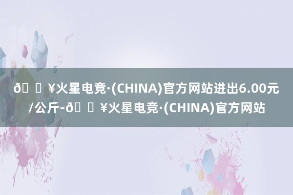 🔥火星电竞·(CHINA)官方网站进出6.00元/公斤-🔥火星电竞·(CHINA)官方网站