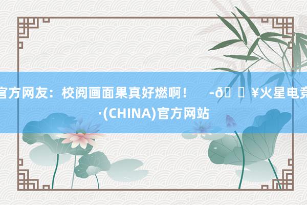 官方网友：校阅画面果真好燃啊！    -🔥火星电竞·(CHINA)官方网站