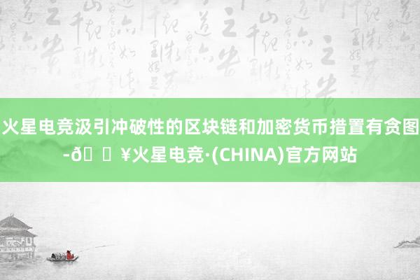 火星电竞汲引冲破性的区块链和加密货币措置有贪图-🔥火星电竞·(CHINA)官方网站