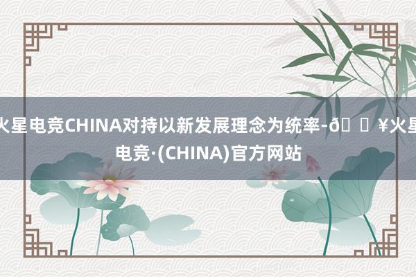 火星电竞CHINA对持以新发展理念为统率-🔥火星电竞·(CHINA)官方网站