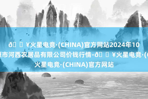 🔥火星电竞·(CHINA)官方网站2024年10月6日山西省太原市河西农居品有限公司价钱行情-🔥火星电竞·(CHINA)官方网站