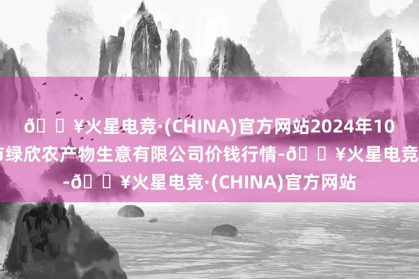 🔥火星电竞·(CHINA)官方网站2024年10月6日山西省晋城市绿欣农产物生意有限公司价钱行情-🔥火星电竞·(CHINA)官方网站